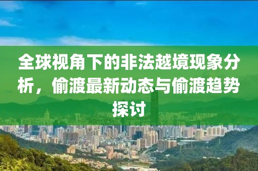 全球视角下的非法越境现象分析，偷渡最新动态与偷渡趋势探讨