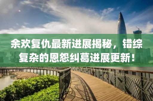 余欢复仇最新进展揭秘，错综复杂的恩怨纠葛进展更新！