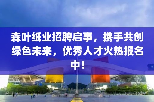 森叶纸业招聘启事，携手共创绿色未来，优秀人才火热报名中！