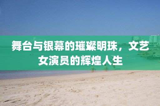 舞台与银幕的璀璨明珠，文艺女演员的辉煌人生