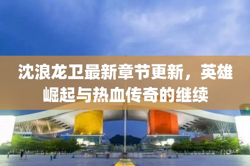 沈浪龙卫最新章节更新，英雄崛起与热血传奇的继续