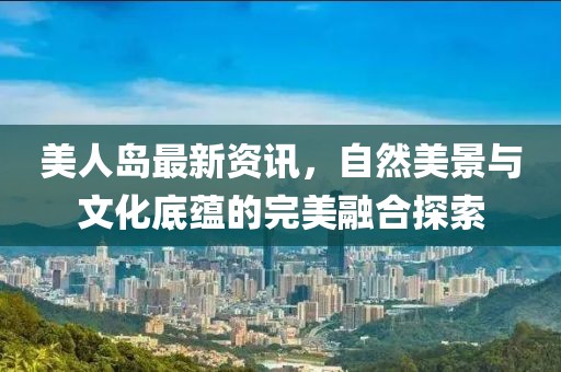 美人岛最新资讯，自然美景与文化底蕴的完美融合探索