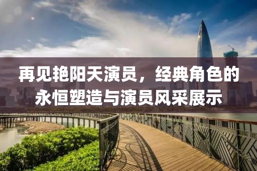 再见艳阳天演员，经典角色的永恒塑造与演员风采展示