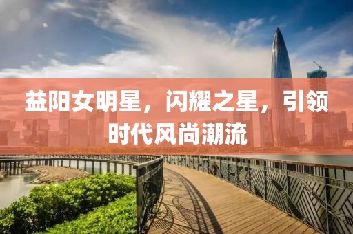 益阳女明星，闪耀之星，引领时代风尚潮流
