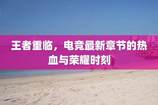 王者重临，电竞最新章节的热血与荣耀时刻