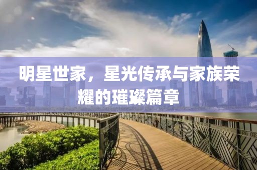 明星世家，星光传承与家族荣耀的璀璨篇章
