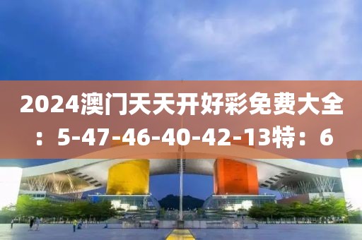 2024澳门天天开好彩免费大全：5-47-46-40-42-13特：6