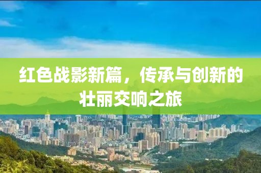 红色战影新篇，传承与创新的壮丽交响之旅
