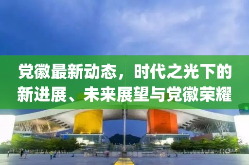 党徽最新动态，时代之光下的新进展、未来展望与党徽荣耀
