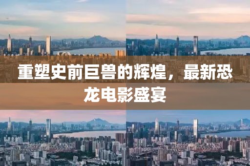 重塑史前巨兽的辉煌，最新恐龙电影盛宴
