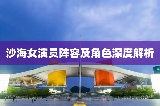 沙海女演员阵容及角色深度解析