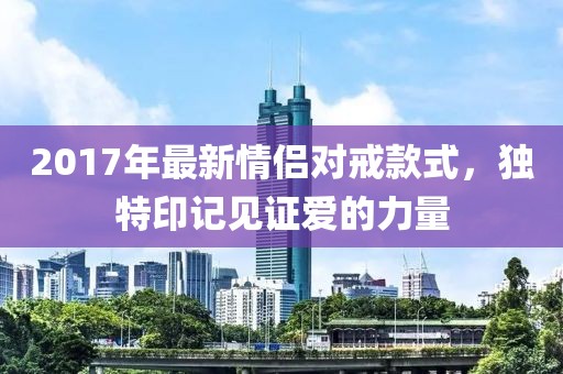 2017年最新情侣对戒款式，独特印记见证爱的力量