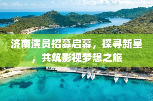 济南演员招募启幕，探寻新星，共筑影视梦想之旅