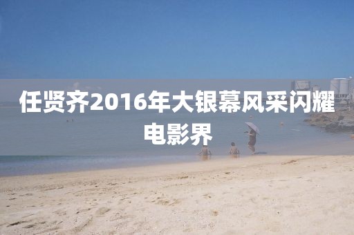 任贤齐2016年大银幕风采闪耀电影界