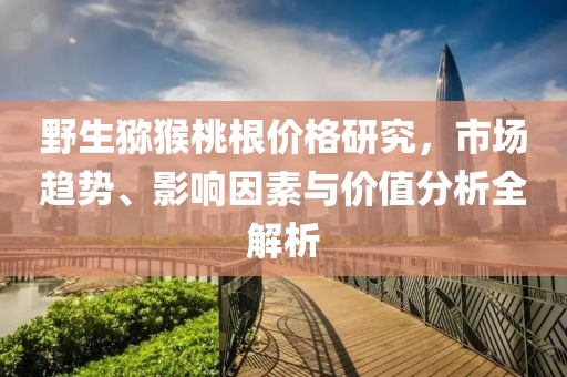 野生猕猴桃根价格研究，市场趋势、影响因素与价值分析全解析