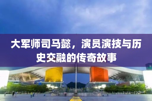 大军师司马懿，演员演技与历史交融的传奇故事
