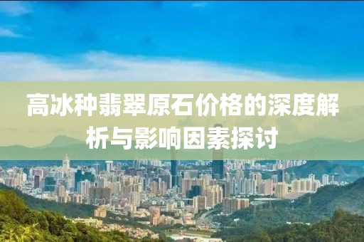 高冰种翡翠原石价格的深度解析与影响因素探讨