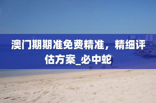澳门期期准免费精准，精细评估方案_必中蛇