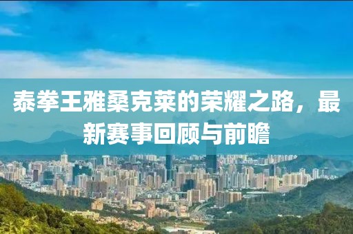 泰拳王雅桑克莱的荣耀之路，最新赛事回顾与前瞻