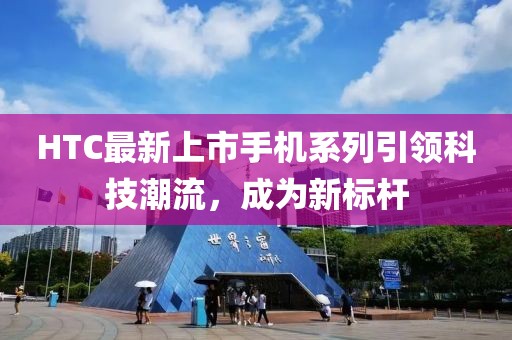 HTC最新上市手机系列引领科技潮流，成为新标杆