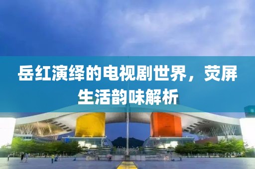 岳红演绎的电视剧世界，荧屏生活韵味解析