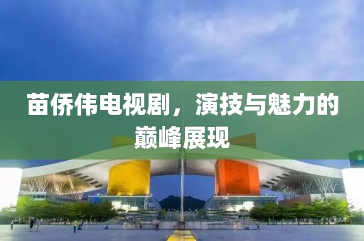 苗侨伟电视剧，演技与魅力的巅峰展现