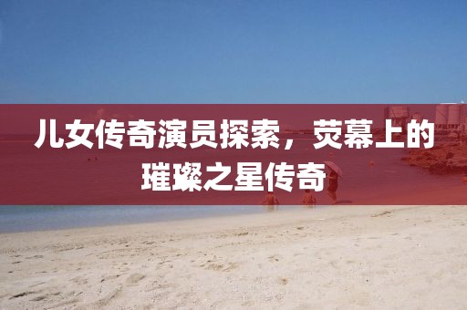 儿女传奇演员探索，荧幕上的璀璨之星传奇