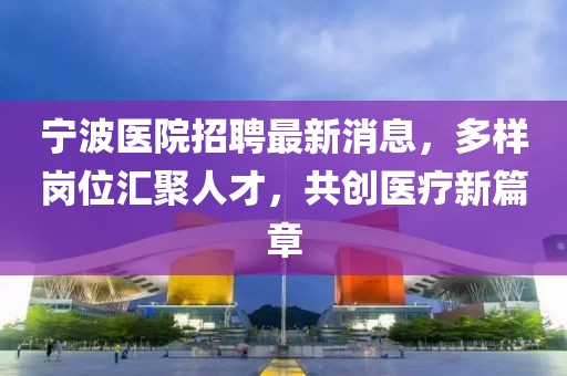 宁波医院招聘最新消息，多样岗位汇聚人才，共创医疗新篇章