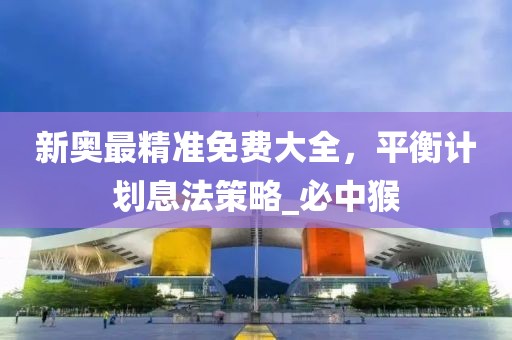 新奥最精准免费大全，平衡计划息法策略_必中猴