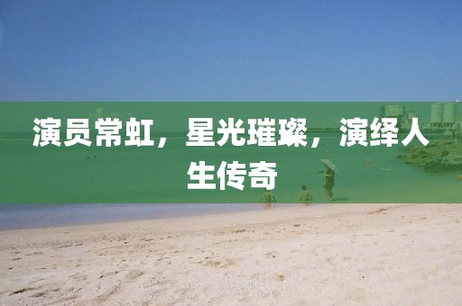 演员常虹，星光璀璨，演绎人生传奇