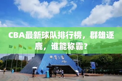 CBA最新球队排行榜，群雄逐鹿，谁能称霸？
