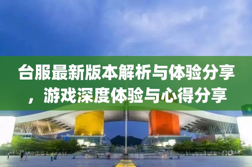 台服最新版本解析与体验分享，游戏深度体验与心得分享