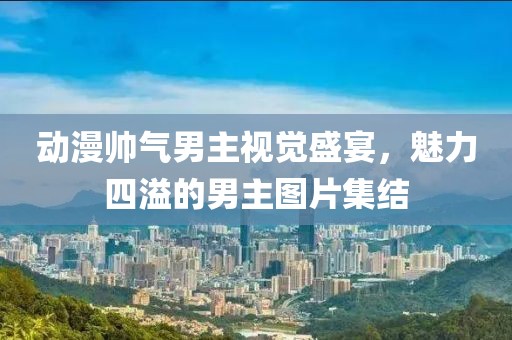 动漫帅气男主视觉盛宴，魅力四溢的男主图片集结