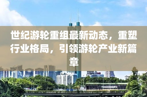 世纪游轮重组最新动态，重塑行业格局，引领游轮产业新篇章