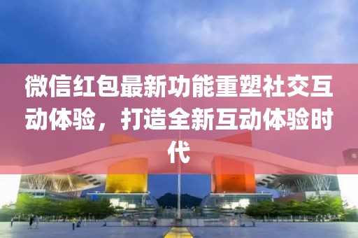 微信红包最新功能重塑社交互动体验，打造全新互动体验时代