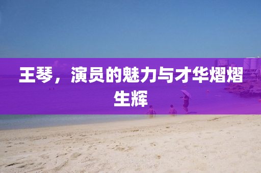 王琴，演员的魅力与才华熠熠生辉