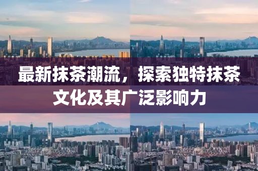 最新抹茶潮流，探索独特抹茶文化及其广泛影响力