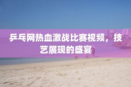乒乓网热血激战比赛视频，技艺展现的盛宴