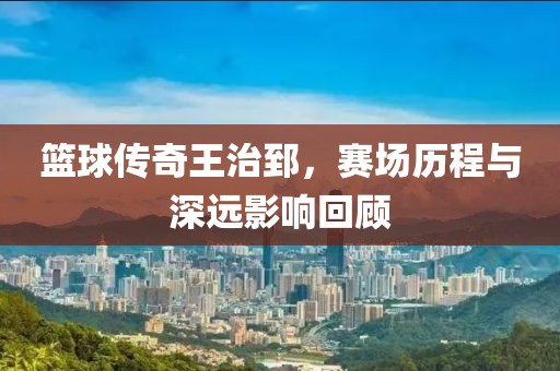 篮球传奇王治郅，赛场历程与深远影响回顾