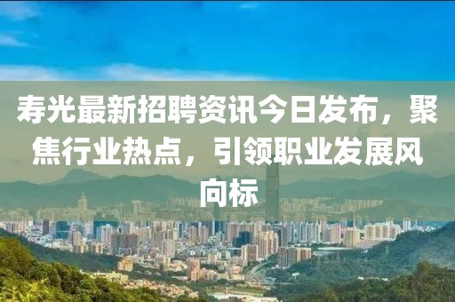 寿光最新招聘资讯今日发布，聚焦行业热点，引领职业发展风向标