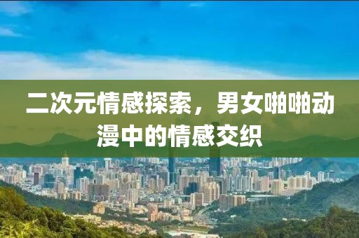 二次元情感探索，男女啪啪动漫中的情感交织