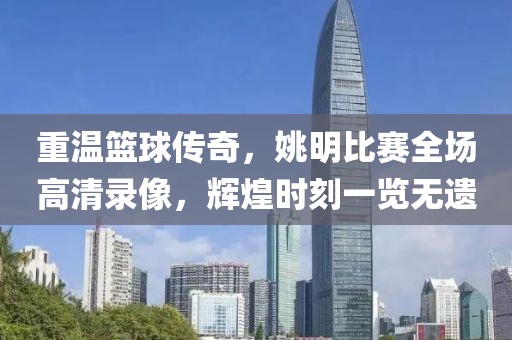 重温篮球传奇，姚明比赛全场高清录像，辉煌时刻一览无遗