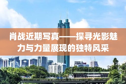 肖战近期写真——探寻光影魅力与力量展现的独特风采