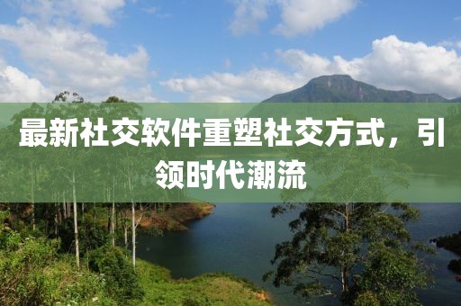 最新社交软件重塑社交方式，引领时代潮流