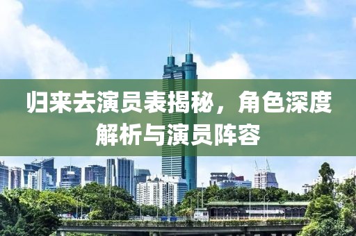 归来去演员表揭秘，角色深度解析与演员阵容