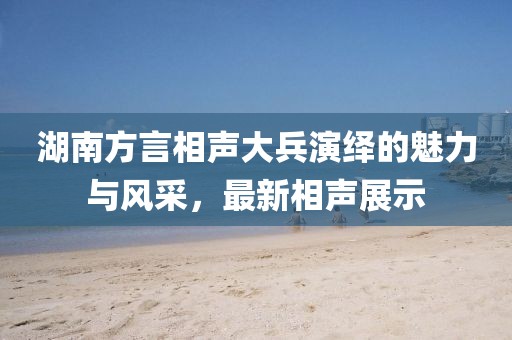 湖南方言相声大兵演绎的魅力与风采，最新相声展示