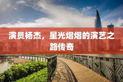 演员杨杰，星光熠熠的演艺之路传奇
