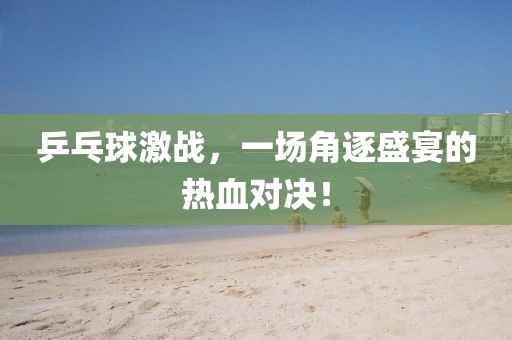 乒乓球激战，一场角逐盛宴的热血对决！