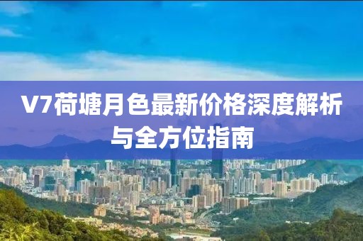 V7荷塘月色最新价格深度解析与全方位指南