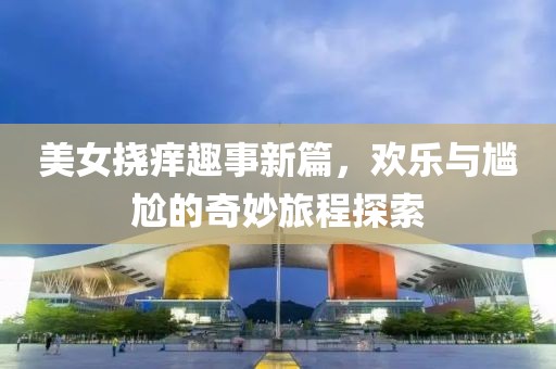 美女挠痒趣事新篇，欢乐与尴尬的奇妙旅程探索